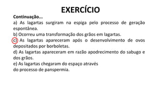 Continuação...
a) As lagartas surgiram na espiga pelo processo de geração
espontânea.
b) Ocorreu uma transformação dos grãos em lagartas.
c) As lagartas apareceram após o desenvolvimento de ovos
depositados por borboletas.
d) As lagartas apareceram em razão apodrecimento do sabugo e
dos grãos.
e) As lagartas chegaram do espaço através
do processo de panspermia.
EXERCÍCIO
 