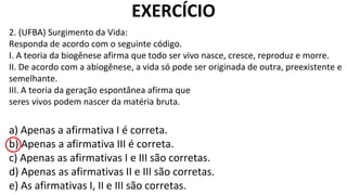 2. (UFBA) Surgimento da Vida:
Responda de acordo com o seguinte código.
I. A teoria da biogênese afirma que todo ser vivo nasce, cresce, reproduz e morre.
II. De acordo com a abiogênese, a vida só pode ser originada de outra, preexistente e
semelhante.
III. A teoria da geração espontânea afirma que
seres vivos podem nascer da matéria bruta.
EXERCÍCIO
a) Apenas a afirmativa I é correta.
b) Apenas a afirmativa III é correta.
c) Apenas as afirmativas I e III são corretas.
d) Apenas as afirmativas II e III são corretas.
e) As afirmativas I, II e III são corretas.
 