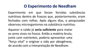 https://images.app.goo.gl/2oGphY3jkhW5dwqY9
O Experimento de Needham
Aquecer o caldo já seria suficiente para matar
os seres vivos no frasco. Então a matéria bruta,
junto com nutrientes, poderia apresentar uma
“força vital” e originar a vida por abiogênese,
de acordo com a interpretação de Needham.
Experimento em que foram fervidas substâncias
nutritivas dentro de frascos que, posteriormente, eram
fechados com rolhas. Após alguns dias, o pesquisador
observou microrganismos na substância nutritiva.
 