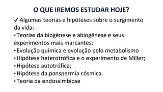 O QUE IREMOS ESTUDAR HOJE?
✔ Algumas teorias e hipóteses sobre o surgimento
da vida:
•Teorias da biogênese e abiogênese e seus
experimentos mais marcantes;
• Evolução química e evolução pelo metabolismo
• Hipótese heterotrófica e o experimento de Miller;
• Hipótese autotrófica;
• Hipótese da panspermia cósmica.
• Teoria da endossimbiose
 