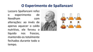 O Experimento de Spallanzani
Lazzaro Spallanzani refez
o experimento de
Needham com
alterações: ao invés de
apenas aquecer o caldo
nutritivo, ele ferveu o
líquido nos frascos,
mantendo-os totalmente
fechados durante todo o
tempo.
 