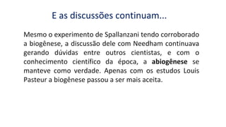 Mesmo o experimento de Spallanzani tendo corroborado
a biogênese, a discussão dele com Needham continuava
gerando dúvidas entre outros cientistas, e com o
conhecimento científico da época, a abiogênese se
manteve como verdade. Apenas com os estudos Louis
Pasteur a biogênese passou a ser mais aceita.
E as discussões continuam...
 