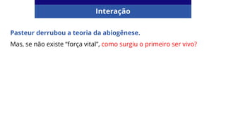 Pasteur derrubou a teoria da abiogênese.
Mas, se não existe “força vital”, como surgiu o primeiro ser vivo?
Interação
 