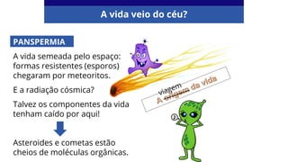 PANSPERMIA
A vida semeada pelo espaço:
formas resistentes (esporos)
chegaram por meteoritos.
E a radiação cósmica?
Talvez os componentes da vida
tenham caído por aqui!
Asteroides e cometas estão
cheios de moléculas orgânicas.
A vida veio do céu?
 