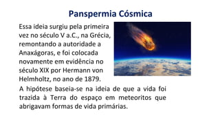 https://images.app.goo.gl/2oGphY3jkhW5dwqY9
Panspermia Cósmica
Essa ideia surgiu pela primeira
vez no século V a.C., na Grécia,
remontando a autoridade a
Anaxágoras, e foi colocada
novamente em evidência no
século XIX por Hermann von
Helmholtz, no ano de 1879.
A hipótese baseia-se na ideia de que a vida foi
trazida à Terra do espaço em meteoritos que
abrigavam formas de vida primárias.
 