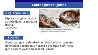 Concepções religiosas
A criação de Adão, por Michelangelo na Capela Sistina
Capela Sistina, Vaticano. Domínio público.
O CRIACIONISMO
Explica a origem da vida
através de uma entidade
divina.
– Gênesis
FIXISMO
Cientistas que defendiam o Criacionismo também
defendiam a teoria que negava a evolução e afirmava
que os seres vivos não se modificavam.
 