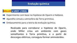 Evolução química
MILLER e UREY (1953)
Experimento com base na hipótese de Oparin e Haldane.
Aparelho simula a atmosfera da Terra primitiva.
Embasamento para a teoria da evolução química.
Realizado para corroborar a hipótese de Oparin,
onde Miller criou um ambiente com gases
semelhantes à Terra primitiva, e a partir de
descargas elétricas, conseguiu formar aminoácidos.
 