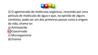 2) O aglomerado de moléculas orgânicas, revestido por uma
película de moléculas de água e que, na opinião de alguns
cientistas, pode ser um dos primeiros passos rumo à origem
da vida, chama-se:
a) Aminoácido
b) Coacervado
c) Microrganismo
d) Enzima
 