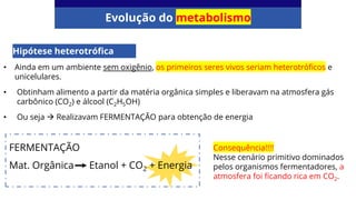 Evolução do metabolismo
Hipótese heterotrófica
• Ainda em um ambiente sem oxigênio, os primeiros seres vivos seriam heterotróficos e
unicelulares.
• Obtinham alimento a partir da matéria orgânica simples e liberavam na atmosfera gás
carbônico (CO2) e álcool (C2H5OH)
• Ou seja → Realizavam FERMENTAÇÃO para obtenção de energia
FERMENTAÇÃO
Mat. Orgânica Etanol + CO2 + Energia
Consequência!!!!
Nesse cenário primitivo dominados
pelos organismos fermentadores, a
atmosfera foi ficando rica em CO2.
 