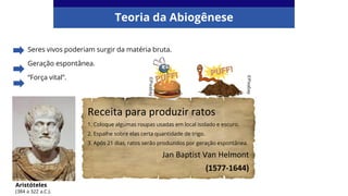 Seres vivos poderiam surgir da matéria bruta.
Geração espontânea.
“Força vital”.
Teoria da Abiogênese
Aristóteles
(384 a 322 a.C.).
Receita para produzir ratos
1. Coloque algumas roupas usadas em local isolado e escuro.
2. Espalhe sobre elas certa quantidade de trigo.
3. Após 21 dias, ratos serão produzidos por geração espontânea.
Jan Baptist Van Helmont
(1577-1644)
©Pixabay
©Pixabay
 