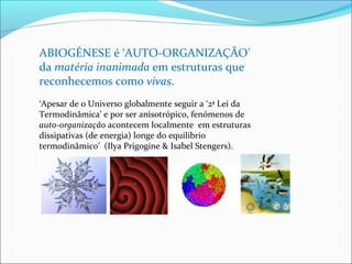 ABIOGÉNESE é ‘AUTO-ORGANIZAÇÃO’ 
da matéria inanimada em estruturas que 
reconhecemos como vivas. 
‘Apesar de o Universo globalmente seguir a ‘2ª Lei da 
Termodinâmica’ e por ser anisotrópico, fenómenos de 
auto-organização acontecem localmente em estruturas 
dissipativas (de energia) longe do equilíbrio 
termodinâmico’ (Ilya Prigogine & Isabel Stengers). 
 