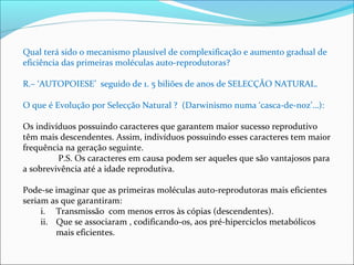 Qual terá sido o mecanismo plausível de complexificação e aumento gradual de 
eficiência das primeiras moléculas auto-reprodutoras? 
R.– ‘AUTOPOIESE’ seguido de 1. 5 biliões de anos de SELECÇÃO NATURAL. 
O que é Evolução por Selecção Natural ? (Darwinismo numa ‘casca-de-noz’…): 
Os indivíduos possuindo caracteres que garantem maior sucesso reprodutivo 
têm mais descendentes. Assim, indivíduos possuindo esses caracteres tem maior 
frequência na geração seguinte. 
P.S. Os caracteres em causa podem ser aqueles que são vantajosos para 
a sobrevivência até a idade reprodutiva. 
Pode-se imaginar que as primeiras moléculas auto-reprodutoras mais eficientes 
seriam as que garantiram: 
i. Transmissão com menos erros às cópias (descendentes). 
ii. Que se associaram , codificando-os, aos pré-hiperciclos metabólicos 
mais eficientes. 
 