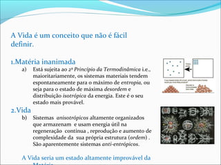 A Vida é um conceito que não é fácil 
definir. 
1.Matéria inanimada 
a) Está sujeita ao 2º Princípio da Termodinâmica i.e., 
maioritariamente, os sistemas materiais tendem 
espontaneamente para o máximo de entropia, ou 
seja para o estado de máxima desordem e 
distribuição isotrópica da energia. Este é o seu 
estado mais provável. 
2.Vida 
b) Sistemas anisotrópicos altamente organizados 
que armazenam e usam energia útil na 
regeneração contínua , reprodução e aumento de 
complexidade da sua própria estrutura (ordem) . 
São aparentemente sistemas anti-entrópicos. 
A Vida seria um estado altamente improvável da 
Matéria. 
 