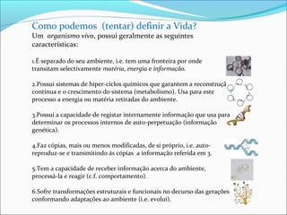 Como podemos (tentar) definir a Vida? 
Um organismo vivo, possui geralmente as seguintes 
características: 
1.É separado do seu ambiente, i.e. tem uma fronteira por onde 
transitam selectivamente matéria, energia e informação. 
2.Possui sistemas de hiper-ciclos químicos que garantem a reconstrução 
contínua e o crescimento do sistema (metabolismo). Usa para este 
processo a energia ou matéria retiradas do ambiente. 
3.Possui a capacidade de registar internamente informação que usa para 
determinar os processos internos de auto-perpetuação (informação 
genética). 
4.Faz cópias, mais ou menos modificadas, de si próprio, i.e. auto-reproduz- 
se e transmitindo ás cópias a informação referida em 3. 
5.Tem a capacidade de receber informação acerca do ambiente, 
processá-la e reagir (c.f. comportamento). 
6.Sofre transformações estruturais e funcionais no decurso das gerações 
conformando adaptações ao ambiente (i.e. evolui). 
 