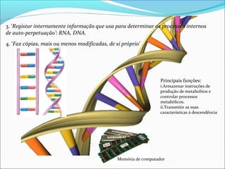 3. ‘Registar internamente informação que usa para determinar os processos internos 
de auto-perpetuação’: RNA, DNA. 
Principais funções: 
i.Armazenar instruções de 
produção de metabolitos e 
controlar processos 
metabólicos. 
ii.Transmitir as suas 
características á descendência 
4. ‘Faz cópias, mais ou menos modificadas, de si próprio’ 
Memória de computador 
 