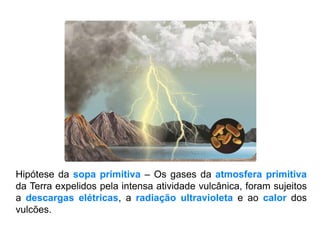 Hipótese da sopa primitiva – Os gases da atmosfera primitiva
da Terra expelidos pela intensa atividade vulcânica, foram sujeitos
a descargas elétricas, a radiação ultravioleta e ao calor dos
vulcões.
 
