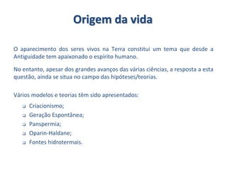 Origem da vida
O aparecimento dos seres vivos na Terra constitui um tema que desde a
Antiguidade tem apaixonado o espírito humano.
No entanto, apesar dos grandes avanços das várias ciências, a resposta a esta
questão, ainda se situa no campo das hipóteses/teorias.
Vários modelos e teorias têm sido apresentados:
 Criacionismo;
 Geração Espontânea;
 Panspermia;
 Oparin-Haldane;
 Fontes hidrotermais.
 
