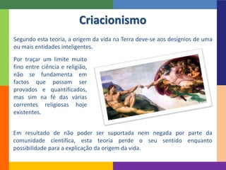 Segundo esta teoria, a origem da vida na Terra deve-se aos desígnios de uma
ou mais entidades inteligentes.
Criacionismo
Por traçar um limite muito
fino entre ciência e religião,
não se fundamenta em
factos que possam ser
provados e quantificados,
mas sim na fé das várias
correntes religiosas hoje
existentes.
Em resultado de não poder ser suportada nem negada por parte da
comunidade científica, esta teoria perde o seu sentido enquanto
possibilidade para a explicação da origem da vida.
 