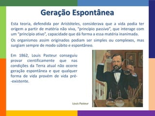 Esta teoria, defendida por Aristóteles, considerava que a vida podia ter
origem a partir de matéria não viva, “princípio passivo”, que interage com
um “princípio ativo”, capacidade que dá forma a essa matéria inanimada.
Os organismos assim originados podiam ser simples ou complexos, mas
surgiam sempre de modo súbito e espontâneo.
Geração Espontânea
Em 1862, Louis Pasteur conseguiu
provar cientificamente que nas
condições da Terra atual não ocorre
geração espontânea e que qualquer
forma de vida provém de vida pré-
-existente.
Louis Pasteur
 