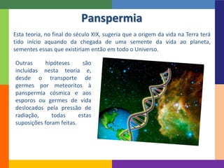 Panspermia
Esta teoria, no final do século XIX, sugeria que a origem da vida na Terra terá
tido início aquando da chegada de uma semente da vida ao planeta,
sementes essas que existiriam então em todo o Universo.
Outras hipóteses são
incluídas nesta teoria e,
desde o transporte de
germes por meteoritos à
panspermia cósmica e aos
esporos ou germes de vida
deslocados pela pressão de
radiação, todas estas
suposições foram feitas.
 