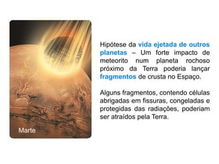 Hipótese da vida ejetada de outros
planetas – Um forte impacto de
meteorito num planeta rochoso
próximo da Terra poderia lançar
fragmentos de crusta no Espaço.
Alguns fragmentos, contendo células
abrigadas em fissuras, congeladas e
protegidas das radiações, poderiam
ser atraídos pela Terra.
Marte
 