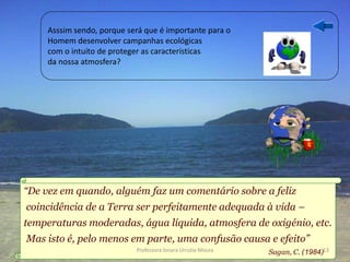 Asssim sendo, porque será que é importante para o
     Homem desenvolver campanhas ecológicas
     com o intuito de proteger as características
     da nossa atmosfera?




“De vez em quando, alguém faz um comentário sobre a feliz
coincidência de a Terra ser perfeitamente adequada à vida –
temperaturas moderadas, água líquida, atmosfera de oxigénio, etc.
Mas isto é, pelo menos em parte, uma confusão causa e efeito”
                            Professora Ionara Urrutia Moura   Sagan, C. (1984)13
 