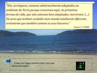 “Nós, terráqueos, estamos admiravelmente adaptados ao
ambiente da Terra porque crescemos aqui. As primeiras
formas de vida, que não estavam bem adaptadas, morreram. (...)
Os seres que tenham evoluído num mundo totalmente diferente,
certamente que também cantam os seus louvores.”
                                                               Sagan, C. (1984)




      O que Carl Sagan quereria dizer com esta
   última afirmação?
                             Professora Ionara Urrutia Moura                      15
 