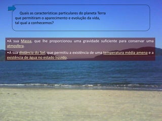 Quais as características particulares do planeta Terra
    que permitiram o aparecimento e evolução da vida,
    tal qual a conhecemos?



•A sua Massa, que lhe proporcionou uma gravidade suficiente para conservar uma
atmosfera.
•A sua distância do Sol, que permitiu a existência de uma temperatura média amena e a
existência de água no estado líquido.




                                  Professora Ionara Urrutia Moura                 26
 