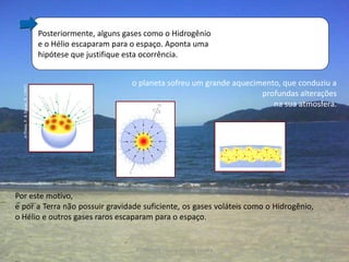 Posteriormente, alguns gases como o Hidrogênio
                                     e o Hélio escaparam para o espaço. Aponta uma
                                     hipótese que justifique esta ocorrência.


                                                              o planeta sofreu um grande aquecimento, que conduziu a
  in Press, F. & Siever, R. (1997)




                                                                                                profundas alterações
                                                                                                   na sua atmosfera.




Por este motivo,
e por a Terra não possuir gravidade suficiente, os gases voláteis como o Hidrogênio,
o Hélio e outros gases raros escaparam para o espaço.


                                                               Professora Ionara Urrutia Moura                  3
 