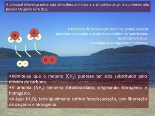 A principal diferença entre esta atmosfera primitiva e a atmosfera atual, é a primeira não
possuir Oxigénio livre (O2).




                                           A Hipótese de Dissociação Química, tentou explicar
                      O             quimicamente como a atmosfera primitiva se transformou
      O           H       H
  H       H                                                              na atmosfera atual.
                                                        Formulou-se as seguintes hipótesess:



                              O O
          H   H



 •Admite-se que o metano (CH4) pudesse ter sido substituído pelo
 dióxido de carbono.
 •A amonía (NH3) ter-se-ia fotodissociado, originando Nitrogênio e
 hidrogênio.
 •A água (H2O), teria igualmente sofrido fotodissociação, com libertação
 de oxigénio e hidrogénio.
                                      Professora Ionara Urrutia Moura                     5
 