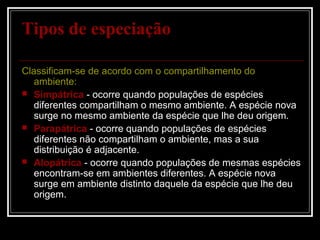 Tipos de especiação

Classificam-se de acordo com o compartilhamento do
   ambiente:
 Simpátrica - ocorre quando populações de espécies
   diferentes compartilham o mesmo ambiente. A espécie nova
   surge no mesmo ambiente da espécie que lhe deu origem.
 Parapátrica - ocorre quando populações de espécies
   diferentes não compartilham o ambiente, mas a sua
   distribuição é adjacente.
 Alopátrica - ocorre quando populações de mesmas espécies
   encontram-se em ambientes diferentes. A espécie nova
   surge em ambiente distinto daquele da espécie que lhe deu
   origem.
 