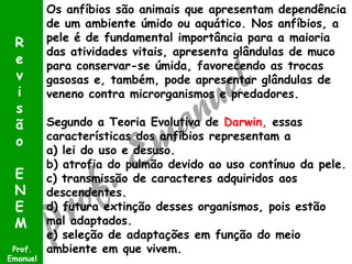 Os anfíbios são animais que apresentam dependência
de um ambiente úmido ou aquático. Nos anfíbios, a
pele é de fundamental importância para a maioria
das atividades vitais, apresenta glândulas de muco
para conservar-se úmida, favorecendo as trocas
gasosas e, também, pode apresentar glândulas de
veneno contra microrganismos e predadores.
Segundo a Teoria Evolutiva de Darwin, essas
características dos anfíbios representam a
a) lei do uso e desuso.
b) atrofia do pulmão devido ao uso contínuo da pele.
c) transmissão de caracteres adquiridos aos
descendentes.
d) futura extinção desses organismos, pois estão
mal adaptados.
e) seleção de adaptações em função do meio
ambiente em que vivem.Prof.
Emanuel
R
e
v
i
s
ã
o
E
N
E
M
 
