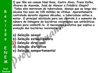 O que têm em comum Noel Rosa, Castro Alves, Franz Kafka,
Álvares de Azevedo, José de Alencar e Frédéric Chopin?
Todos eles morreram de tuberculose, doença que ao longo dos
séculos fez mais de 100 milhões de vítimas. Aparentemente
controlada durante algumas décadas, a tuberculose voltou a
matar. O principal obstáculo para seu controle é o aumento do
número de linhagens de bactérias resistentes aos antibióticos
usados para combatê-la. O mecanismo evolutivo que explica a
evolução das bactérias resistentes é
a) Seleção sexual
b) Seleção estabilizadora
c) Seleção direcional
d) Seleção disruptiva
e) Seleção comportamental
Prof.
Emanuel
R
e
v
i
s
ã
o
E
N
E
M
 