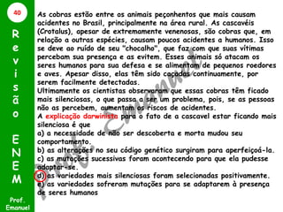 As cobras estão entre os animais peçonhentos que mais causam
acidentes no Brasil, principalmente na área rural. As cascavéis
(Crotalus), apesar de extremamente venenosas, são cobras que, em
relação a outras espécies, causam poucos acidentes a humanos. Isso
se deve ao ruído de seu "chocalho", que faz com que suas vítimas
percebam sua presença e as evitem. Esses animais só atacam os
seres humanos para sua defesa e se alimentam de pequenos roedores
e aves. Apesar disso, elas têm sido caçadas continuamente, por
serem facilmente detectadas.
Ultimamente os cientistas observaram que essas cobras têm ficado
mais silenciosas, o que passa a ser um problema, pois, se as pessoas
não as percebem, aumentam os riscos de acidentes.
A explicação darwinista para o fato de a cascavel estar ficando mais
silenciosa é que
a) a necessidade de não ser descoberta e morta mudou seu
comportamento.
b) as alterações no seu código genético surgiram para aperfeiçoá-la.
c) as mutações sucessivas foram acontecendo para que ela pudesse
adaptar-se.
d) as variedades mais silenciosas foram selecionadas positivamente.
e) as variedades sofreram mutações para se adaptarem à presença
de seres humanos
Prof.
Emanuel
R
e
v
i
s
ã
o
E
N
E
M
40
 