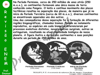 No Período Permiano, cerca de 250 milhões de anos atrás (250
m.a.a.), os continentes formavam uma única massa de terra
conhecida como Pangeia. O lento e contínuo movimento das placas
tectônicas resultou na separação das placas, de maneira que já no
início do Período Terciário (cerca de 60 m.a.a.), diversos continentes
se encontravam separados uns dos outros.
Uma das consequências dessa separação foi a formação de diferentes
regiões biogeográficas, chamadas biomas. Devido ao isolamento
reprodutivo, as espécies em cada bioma se diferenciaram por
processos evolutivos distintos, novas espécies surgiram, outras se
extinguiram, resultando na atual diversidade biológica do nosso
planeta. A figura ilustra a deriva dos continentes e suas posições
durante um período de 250 milhões de anos.
Prof.
Emanuel
R
e
v
i
s
ã
o
E
N
E
M
29
 