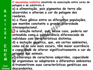 O mecanismo evolutivo envolvido na associação entre cores de
pelagem e de substrato é
a) a alimentação, pois pigmentos de terra são
absorvidos e alteram a cor da pelagem dos
roedores.
b) o fluxo gênico entre as diferentes populações,
que mantém constante a grande diversidade
interpopulacional.
c) a seleção natural, que, nesse caso, poderia ser
entendida como a sobrevivência diferenciada de
indivíduos com características distintas.
d) a mutação genética, que, em certos ambientes,
como os de solo mais escuro, têm maior ocorrência
e capacidade de alterar significativamente a cor da
pelagem dos animais.
e) a herança de caracteres adquiridos, capacidade
de organismos se adaptarem a diferentes ambientes
e transmitirem suas características genéticas aos
descendentes.
Prof.
Emanuel
R
e
v
i
s
ã
o
E
N
E
M
 