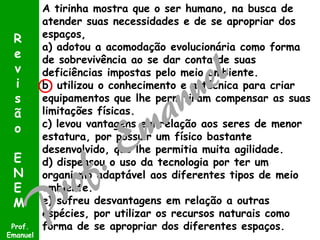A tirinha mostra que o ser humano, na busca de
atender suas necessidades e de se apropriar dos
espaços,
a) adotou a acomodação evolucionária como forma
de sobrevivência ao se dar conta de suas
deficiências impostas pelo meio ambiente.
b) utilizou o conhecimento e a técnica para criar
equipamentos que lhe permitiram compensar as suas
limitações físicas.
c) levou vantagens em relação aos seres de menor
estatura, por possuir um físico bastante
desenvolvido, que lhe permitia muita agilidade.
d) dispensou o uso da tecnologia por ter um
organismo adaptável aos diferentes tipos de meio
ambiente.
e) sofreu desvantagens em relação a outras
espécies, por utilizar os recursos naturais como
forma de se apropriar dos diferentes espaços.Prof.
Emanuel
R
e
v
i
s
ã
o
E
N
E
M
 