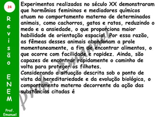 Experimentos realizados no século XX demonstraram
que hormônios femininos e mediadores químicos
atuam no comportamento materno de determinados
animais, como cachorros, gatos e ratos, reduzindo o
medo e a ansiedade, o que proporciona maior
habilidade de orientação espacial. Por essa razão,
as fêmeas desses animais abandonam a prole
momentaneamente, a fim de encontrar alimentos, o
que ocorre com facilidade e rapidez. Ainda, são
capazes de encontrar rapidamente o caminho de
volta para proteger os filhotes.
Considerando a situação descrita sob o ponto de
vista da hereditariedade e da evolução biológica, o
comportamento materno decorrente da ação das
substâncias citadas é
Prof.
Emanuel
R
e
v
i
s
ã
o
E
N
E
M
24
 