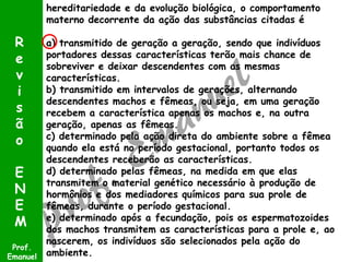 hereditariedade e da evolução biológica, o comportamento
materno decorrente da ação das substâncias citadas é
a) transmitido de geração a geração, sendo que indivíduos
portadores dessas características terão mais chance de
sobreviver e deixar descendentes com as mesmas
características.
b) transmitido em intervalos de gerações, alternando
descendentes machos e fêmeas, ou seja, em uma geração
recebem a característica apenas os machos e, na outra
geração, apenas as fêmeas.
c) determinado pela ação direta do ambiente sobre a fêmea
quando ela está no período gestacional, portanto todos os
descendentes receberão as características.
d) determinado pelas fêmeas, na medida em que elas
transmitem o material genético necessário à produção de
hormônios e dos mediadores químicos para sua prole de
fêmeas, durante o período gestacional.
e) determinado após a fecundação, pois os espermatozoides
dos machos transmitem as características para a prole e, ao
nascerem, os indivíduos são selecionados pela ação do
ambiente.
Prof.
Emanuel
R
e
v
i
s
ã
o
E
N
E
M
 