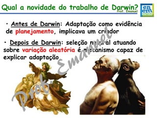• Antes de Darwin: Adaptação como evidência
de planejamento, implicava um criador
• Depois de Darwin: seleção natural atuando
sobre variação aleatória é mecanismo capaz de
explicar adaptação
Qual a novidade do trabalho de Darwin?Prof. Emanuel
 