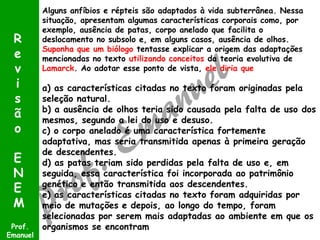 Alguns anfíbios e répteis são adaptados à vida subterrânea. Nessa
situação, apresentam algumas características corporais como, por
exemplo, ausência de patas, corpo anelado que facilita o
deslocamento no subsolo e, em alguns casos, ausência de olhos.
Suponha que um biólogo tentasse explicar a origem das adaptações
mencionadas no texto utilizando conceitos da teoria evolutiva de
Lamarck. Ao adotar esse ponto de vista, ele diria que
a) as características citadas no texto foram originadas pela
seleção natural.
b) a ausência de olhos teria sido causada pela falta de uso dos
mesmos, segundo a lei do uso e desuso.
c) o corpo anelado é uma característica fortemente
adaptativa, mas seria transmitida apenas à primeira geração
de descendentes.
d) as patas teriam sido perdidas pela falta de uso e, em
seguida, essa característica foi incorporada ao patrimônio
genético e então transmitida aos descendentes.
e) as características citadas no texto foram adquiridas por
meio de mutações e depois, ao longo do tempo, foram
selecionadas por serem mais adaptadas ao ambiente em que os
organismos se encontramProf.
Emanuel
R
e
v
i
s
ã
o
E
N
E
M
 