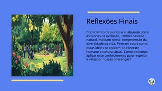Reflexões Finais
Convidamos os alunos a analisarem como
as teorias da evolução, como a seleção
natural, moldam nossa compreensão da
diversidade da vida. Pensem sobre como
essas ideias se aplicam ao contexto
humano e cultural atual. Como podemos
aplicar esse conhecimento para respeitar
e valorizar nossas diferenças?
 