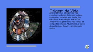 Origem da Vida
As teorias sobre a origem da vida
evoluíram ao longo do tempo, indo de
explicações mitológicas a fundações
científicas. Por exemplo, a teoria da
abiogênese sugere que a vida surgiu de
compostos simples. Atualmente, a teoria
da evolução de Darwin é amplamente
aceita.
 