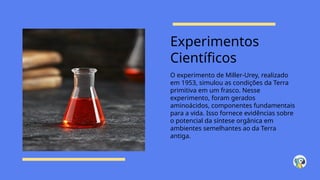 Experimentos
Científicos
O experimento de Miller-Urey, realizado
em 1953, simulou as condições da Terra
primitiva em um frasco. Nesse
experimento, foram gerados
aminoácidos, componentes fundamentais
para a vida. Isso fornece evidências sobre
o potencial da síntese orgânica em
ambientes semelhantes ao da Terra
antiga.
 