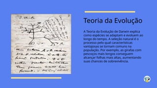 Teoria da Evolução
A Teoria da Evolução de Darwin explica
como espécies se adaptam e evoluem ao
longo do tempo. A seleção natural é o
processo pelo qual características
vantajosas se tornam comuns na
população. Por exemplo, as girafas com
pescoços mais longos conseguem
alcançar folhas mais altas, aumentando
suas chances de sobrevivência.
 