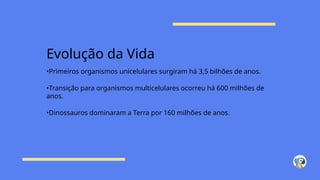 Evolução da Vida
•Primeiros organismos unicelulares surgiram há 3,5 bilhões de anos.
•Transição para organismos multicelulares ocorreu há 600 milhões de
anos.
•Dinossauros dominaram a Terra por 160 milhões de anos.
 