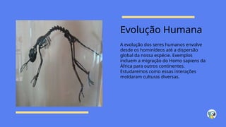 Evolução Humana
A evolução dos seres humanos envolve
desde os hominídeos até a dispersão
global da nossa espécie. Exemplos
incluem a migração do Homo sapiens da
África para outros continentes.
Estudaremos como essas interações
moldaram culturas diversas.
 