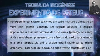 • No experimento, Pasteur adicionou um caldo nutritivo a um balão de
vidro com gargalo alongado. Em seguida aqueceu o gargalo,
imprimindo a esse um formato de tubo curvo (pescoço de cisne).
Após a modelagem prosseguiu com a fervura do caldo, submetendo-
o a uma temperatura até o estado estéril (ausência de micro-
organismo), porém permitindo que o caldo tivesse contato com o ar.
 