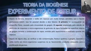 • Depois da fervura, deixando o balão em repouso por muito tempo, percebeu que o líquido
permanecia estéril. Isso foi possível devido a dois fatores: O primeiro foi consequente ao
empecilho físico, causado pela sinuosidade do gargalo. O segundo ocasionado pela adesão de
partículas de impureza e micro-organismos às gotículas de água formadas na superfície interna
do gargalo durante a condensação do vapor, emitido pelo aquecimento e resfriado quando em
repouso.
• Depois de alguns dias, ao verificar a não contaminação, Pasteur quebrou o gargalo, expondo o
caldo inerte aos micro-organismos suspensos no ar, favorecendo condições adequadas para a
proliferação de germes.
 