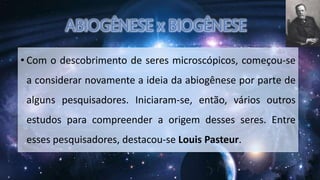 • Com o descobrimento de seres microscópicos, começou-se
a considerar novamente a ideia da abiogênese por parte de
alguns pesquisadores. Iniciaram-se, então, vários outros
estudos para compreender a origem desses seres. Entre
esses pesquisadores, destacou-se Louis Pasteur.
 